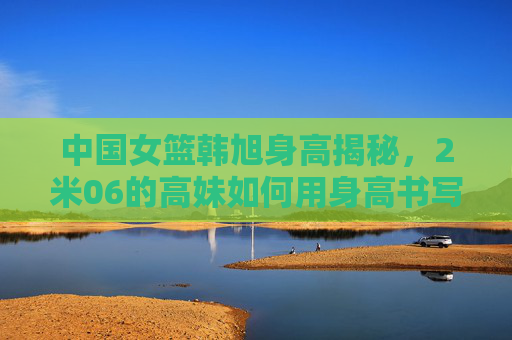 中国女篮韩旭身高揭秘,2米06的高妹如何用身高书写篮坛传奇?韩旭2米06,中国女篮的篮坛传奇高度 中国女篮韩旭身高揭秘,2米06的高妹如何用身高书写篮坛传奇?韩旭2米06,中国女篮的篮坛传奇高度
