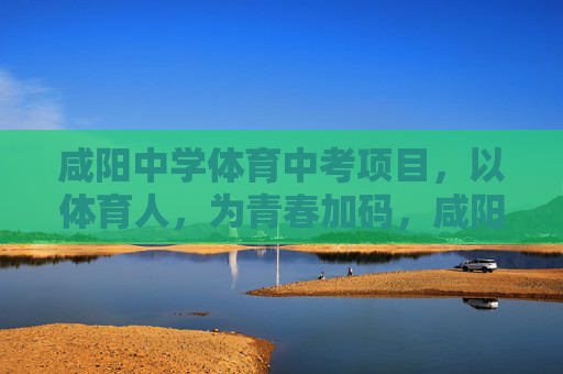 咸阳中学体育中考项目，以体育人，为青春加码，咸阳中学体育中考，以体育人为青春加码