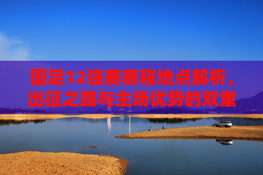 国足12强赛赛程地点解析，出征之路与主场优势的双重考验，国足12强赛，赛程地点解析与出征主场双重考验