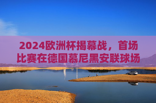 2024欧洲杯揭幕战,首场比赛在德国慕尼黑安联球场点燃战火 2024欧洲杯揭幕战,首场比赛在德国慕尼黑安联球场点燃战火