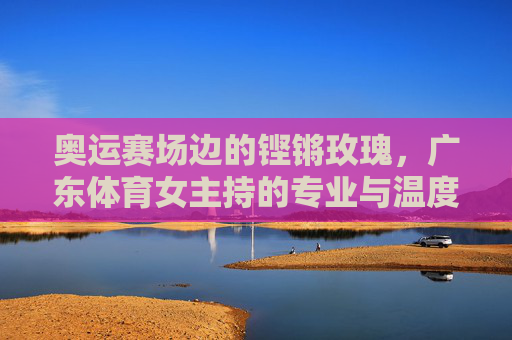 奥运赛场边的铿锵玫瑰,广东体育女主持的专业与温度,铿锵玫瑰绽奥运,广东体育女主持的专业温度 奥运赛场边的铿锵玫瑰,广东体育女主持的专业与温度,铿锵玫瑰绽奥运,广东体育女主持的专业温度