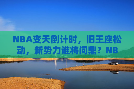 NBA变天倒计时，旧王座松动，新势力谁将问鼎？NBA变天倒计时，旧王松动，新势力争鼎