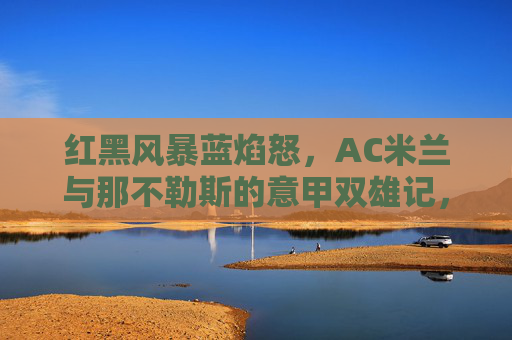红黑风暴蓝焰怒，AC米兰与那不勒斯的意甲双雄记，红黑风暴蓝焰怒，AC米兰与那不勒斯意甲双雄记