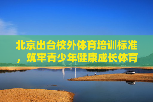 北京出台校外体育培训标准,筑牢青少年健康成长体育基石,北京出台校外体育培训标准 筑牢青少年健康成长体育基石 北京出台校外体育培训标准,筑牢青少年健康成长体育基石,北京出台校外体育培训标准 筑牢青少年健康成长体育基石