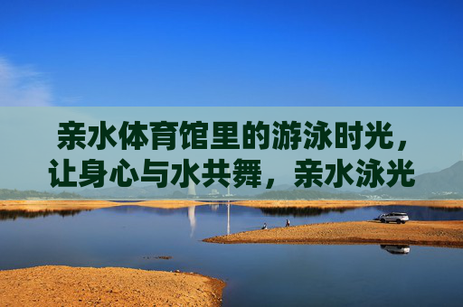 亲水体育馆里的游泳时光,让身心与水共舞,亲水泳光,身心共舞 亲水体育馆里的游泳时光,让身心与水共舞,亲水泳光,身心共舞