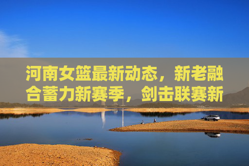 河南女篮最新动态，新老融合蓄力新赛季，剑击联赛新征程，河南女篮，新老融合蓄力，剑击新征程
