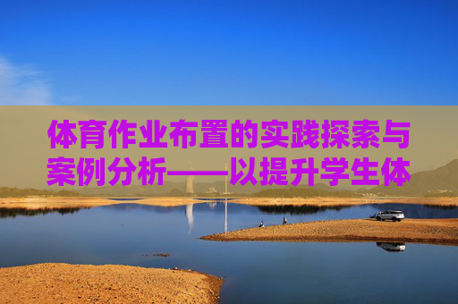 体育作业布置的实践探索与案例分析——以提升学生体质与健康为目标，体育作业布置的实践探索与案例分析——以提升学生体质与健康为目标