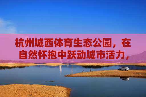 杭州城西体育生态公园,在自然怀抱中跃动城市活力,杭州城西体育生态公园,自然怀抱中的城市活力跃动 杭州城西体育生态公园,在自然怀抱中跃动城市活力,杭州城西体育生态公园,自然怀抱中的城市活力跃动