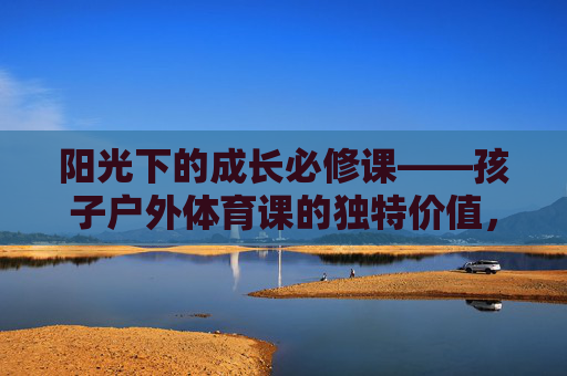 阳光下的成长必修课——孩子户外体育课的独特价值，户外体育课，阳光下的成长必修课