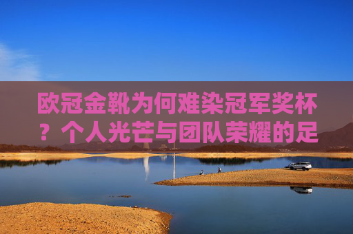 欧冠金靴为何难染冠军奖杯？个人光芒与团队荣耀的足球辩证法，欧冠金靴与冠军奖杯，个人光芒与团队荣耀的足球辩证法