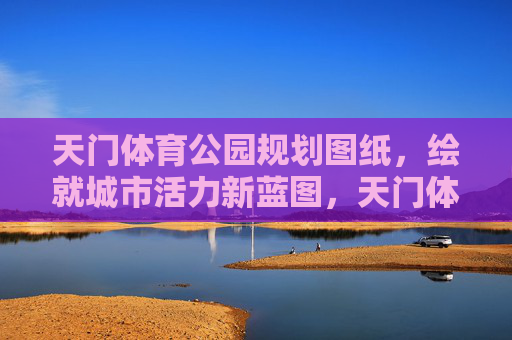 天门体育公园规划图纸,绘就城市活力新蓝图,天门体育公园规划图纸,绘就城市活力新蓝图 天门体育公园规划图纸,绘就城市活力新蓝图,天门体育公园规划图纸,绘就城市活力新蓝图