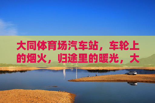 大同体育场汽车站，车轮上的烟火，归途里的暖光，大同体育场汽车站，车轮烟火归途暖光