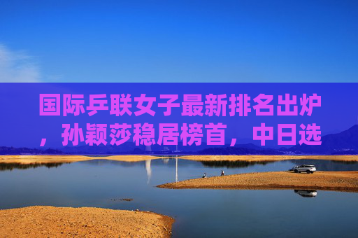 国际乒联女子最新排名出炉，孙颖莎稳居榜首，中日选手竞争格局深化，孙颖莎稳居国际乒联女单榜首 中日竞争格局深化