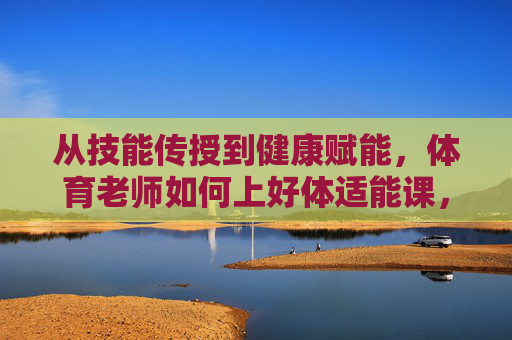 从技能传授到健康赋能,体育老师如何上好体适能课,从技能传授到健康赋能,体育老师体适能课的实践路径 从技能传授到健康赋能,体育老师如何上好体适能课,从技能传授到健康赋能,体育老师体适能课的实践路径