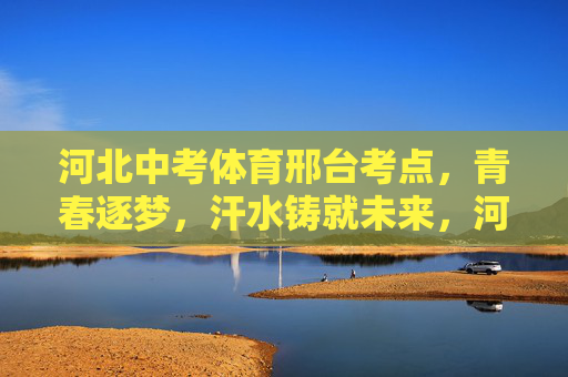 河北中考体育邢台考点,青春逐梦,汗水铸就未来,河北邢台中考体育考点,青春逐梦,汗水铸就未来 河北中考体育邢台考点,青春逐梦,汗水铸就未来,河北邢台中考体育考点,青春逐梦,汗水铸就未来