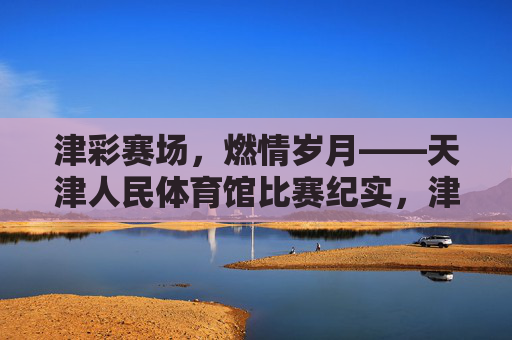 津彩赛场，燃情岁月——天津人民体育馆比赛纪实，津彩燃情，天津人民体育馆比赛纪实