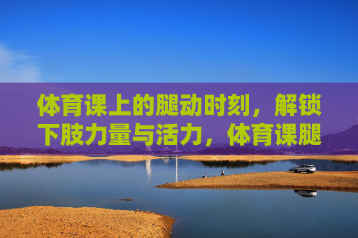 体育课上的腿动时刻,解锁下肢力量与活力,体育课腿动时刻,解锁下肢力量与活力 体育课上的腿动时刻,解锁下肢力量与活力,体育课腿动时刻,解锁下肢力量与活力