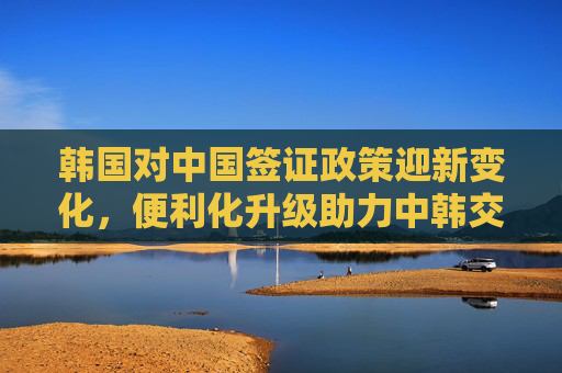 韩国对中国签证政策迎新变化,便利化升级助力中韩交流升温,韩国签证新政便利化升级 中韩交流升温 韩国对中国签证政策迎新变化,便利化升级助力中韩交流升温,韩国签证新政便利化升级 中韩交流升温