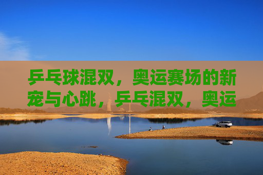乒乓球混双,奥运赛场的新宠与心跳,乒乓混双,奥运赛场的新宠与心跳 乒乓球混双,奥运赛场的新宠与心跳,乒乓混双,奥运赛场的新宠与心跳