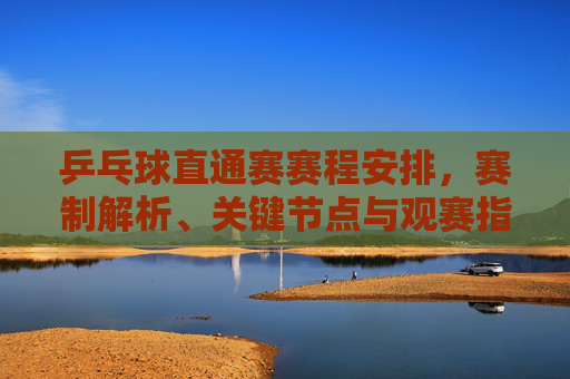 乒乓球直通赛赛程安排,赛制解析、关键节点与观赛指南 乒乓球直通赛赛程安排,赛制解析、关键节点与观赛指南