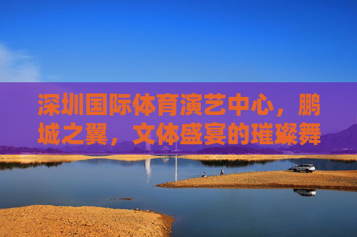 深圳国际体育演艺中心,鹏城之翼,文体盛宴的璀璨舞台,鹏城之翼,深圳文体盛宴的璀璨舞台 深圳国际体育演艺中心,鹏城之翼,文体盛宴的璀璨舞台,鹏城之翼,深圳文体盛宴的璀璨舞台