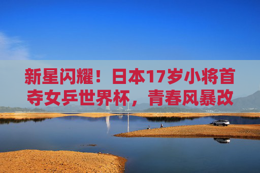 新星闪耀!日本17岁小将首夺女乒世界杯,青春风暴改写世界格局,日本17岁小将首夺女乒世界杯 青春风暴改写世界格局 新星闪耀!日本17岁小将首夺女乒世界杯,青春风暴改写世界格局,日本17岁小将首夺女乒世界杯 青春风暴改写世界格局