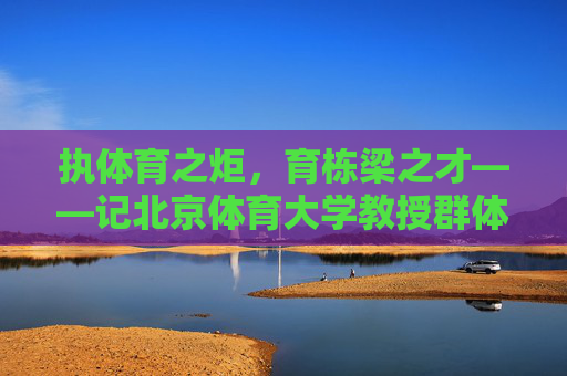 执体育之炬,育栋梁之才——记北京体育大学教授群体,北体教授执体育炬,育国家栋梁 执体育之炬,育栋梁之才——记北京体育大学教授群体,北体教授执体育炬,育国家栋梁