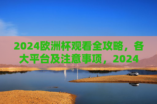 2024欧洲杯观看全攻略，各大平台及注意事项，2024欧洲杯观看全攻略，各大平台及注意事项