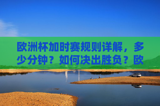 欧洲杯加时赛规则详解，多少分钟？如何决出胜负？欧洲杯加时赛规则，时长与胜负决出方式详解