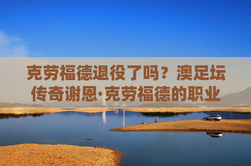 克劳福德退役了吗？澳足坛传奇谢恩·克劳福德的职业生涯与现状，澳足坛传奇谢恩·克劳福德退役了吗？职业生涯与现状