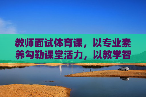 教师面试体育课,以专业素养勾勒课堂活力,以教学智慧点燃运动激情,教师面试体育课,专业素养铸活力,教学智慧燃激情 教师面试体育课,以专业素养勾勒课堂活力,以教学智慧点燃运动激情,教师面试体育课,专业素养铸活力,教学智慧燃激情