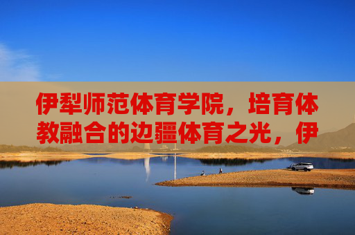伊犁师范体育学院，培育体教融合的边疆体育之光，伊犁师范体育学院，体教融合育边疆体育之光