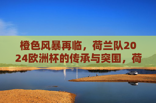 橙色风暴再临,荷兰队2024欧洲杯的传承与突围,荷兰队橙色风暴再临,2024欧洲杯传承与突围 橙色风暴再临,荷兰队2024欧洲杯的传承与突围,荷兰队橙色风暴再临,2024欧洲杯传承与突围