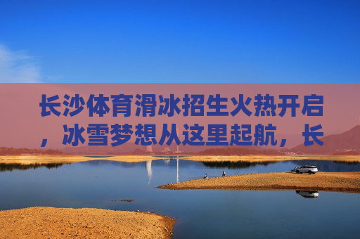 长沙体育滑冰招生火热开启，冰雪梦想从这里起航，长沙体育滑冰招生火热开启 冰雪梦想从这里起航
