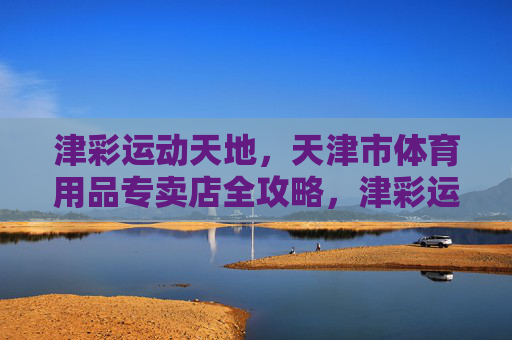 津彩运动天地,天津市体育用品专卖店全攻略,津彩运动天地,天津市体育用品专卖店全攻略 津彩运动天地,天津市体育用品专卖店全攻略,津彩运动天地,天津市体育用品专卖店全攻略