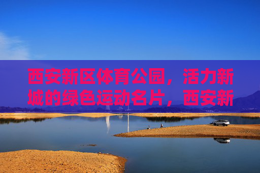西安新区体育公园,活力新城的绿色运动名片,西安新区体育公园,活力新城的绿色运动名片 西安新区体育公园,活力新城的绿色运动名片,西安新区体育公园,活力新城的绿色运动名片