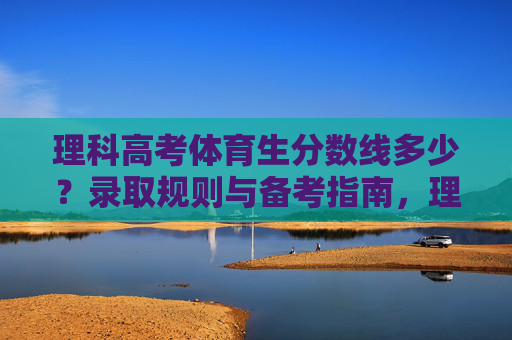 理科高考体育生分数线多少？录取规则与备考指南，理科高考体育生分数线、录取规则与备考指南
