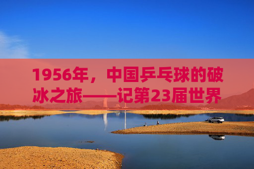 1956年,中国乒乓球的破冰之旅——记第23届世界乒乓球锦标赛,1956年,中国乒乓球的破冰之旅——第23届世界乒乓球锦标赛 1956年,中国乒乓球的破冰之旅——记第23届世界乒乓球锦标赛,1956年,中国乒乓球的破冰之旅——第23届世界乒乓球锦标赛
