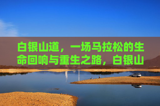 白银山道,一场马拉松的生命回响与重生之路,白银山道马拉松,生命回响与重生 白银山道,一场马拉松的生命回响与重生之路,白银山道马拉松,生命回响与重生