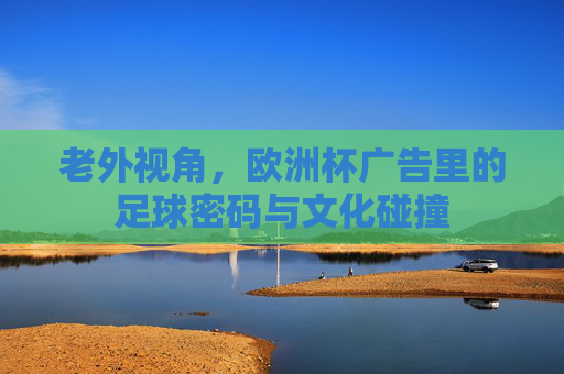 老外视角,欧洲杯广告里的足球密码与文化碰撞 老外视角,欧洲杯广告里的足球密码与文化碰撞
