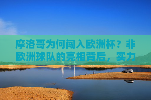 摩洛哥为何闯入欧洲杯?非欧洲球队的亮相背后,实力、地域与足球的全球化,非欧洲球队闯入欧洲杯,摩洛哥的实力、地域与全球化视角 摩洛哥为何闯入欧洲杯?非欧洲球队的亮相背后,实力、地域与足球的全球化,非欧洲球队闯入欧洲杯,摩洛哥的实力、地域与全球化视角
