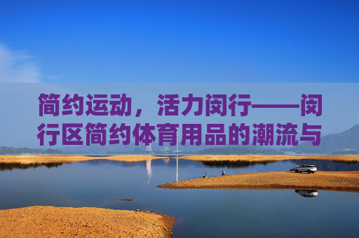 简约运动,活力闵行——闵行区简约体育用品的潮流与价值 简约运动,活力闵行——闵行区简约体育用品的潮流与价值