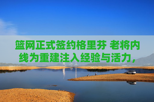 篮网正式签约格里芬 老将内线为重建注入经验与活力,篮网签约老将内线格里芬 重建注入经验活力 篮网正式签约格里芬 老将内线为重建注入经验与活力,篮网签约老将内线格里芬 重建注入经验活力