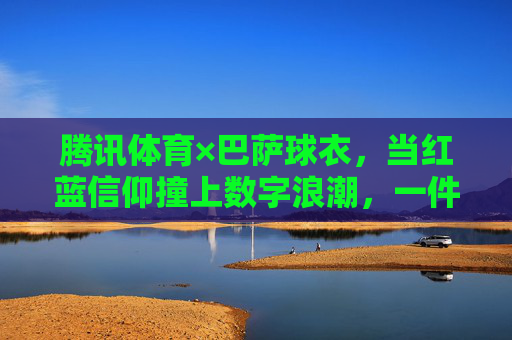 腾讯体育×巴萨球衣，当红蓝信仰撞上数字浪潮，一件球衣如何成为连接千万球迷的纽带？腾讯体育×巴萨，红蓝信仰撞数字浪潮，球衣千万球迷纽带
