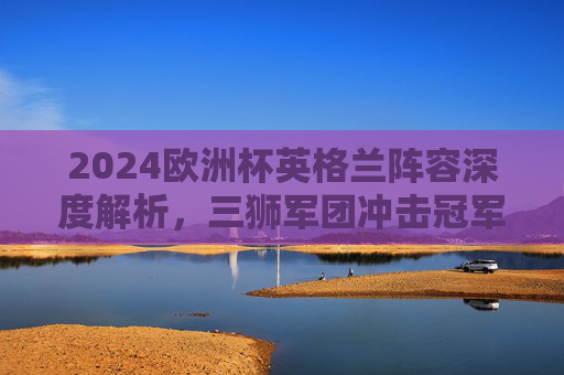 2024欧洲杯英格兰阵容深度解析,三狮军团冲击冠军的核心力量,2024欧洲杯英格兰阵容深度解析,三狮军团冲击冠军的核心力量 2024欧洲杯英格兰阵容深度解析,三狮军团冲击冠军的核心力量,2024欧洲杯英格兰阵容深度解析,三狮军团冲击冠军的核心力量