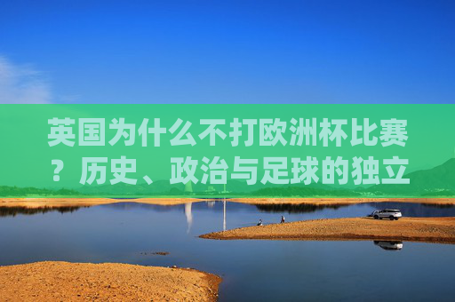 英国为什么不打欧洲杯比赛?历史、政治与足球的独立传统 英国为什么不打欧洲杯比赛?历史、政治与足球的独立传统