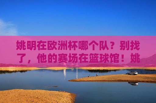 姚明在欧洲杯哪个队？别找了，他的赛场在篮球馆！姚明欧洲杯？赛场在篮球馆！