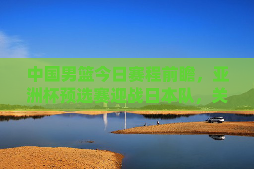 中国男篮今日赛程前瞻,亚洲杯预选赛迎战日本队,关键战役考验球队成色,中国男篮亚洲杯预选赛关键战,今日迎战日本队考验成色 中国男篮今日赛程前瞻,亚洲杯预选赛迎战日本队,关键战役考验球队成色,中国男篮亚洲杯预选赛关键战,今日迎战日本队考验成色