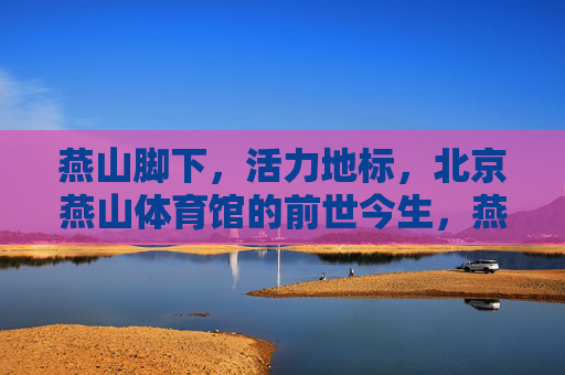 燕山脚下,活力地标,北京燕山体育馆的前世今生,燕山脚下活力地标,北京燕山体育馆前世今生 燕山脚下,活力地标,北京燕山体育馆的前世今生,燕山脚下活力地标,北京燕山体育馆前世今生