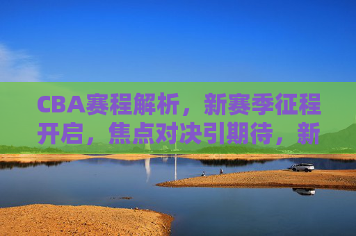 CBA赛程解析，新赛季征程开启，焦点对决引期待，新赛季CBA赛程解析，焦点对决开启征程